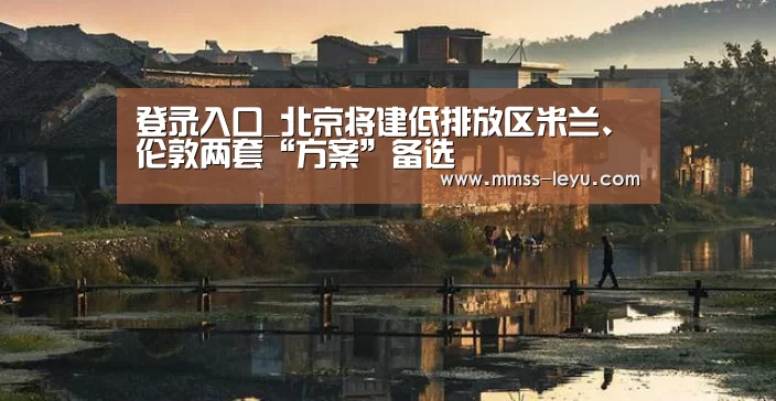 登录入口_北京将建低排放区米兰、伦敦两套“方案”备选(图1) leyu sports